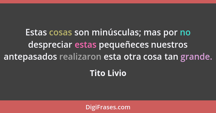 Estas cosas son minúsculas; mas por no despreciar estas pequeñeces nuestros antepasados realizaron esta otra cosa tan grande.... - Tito Livio