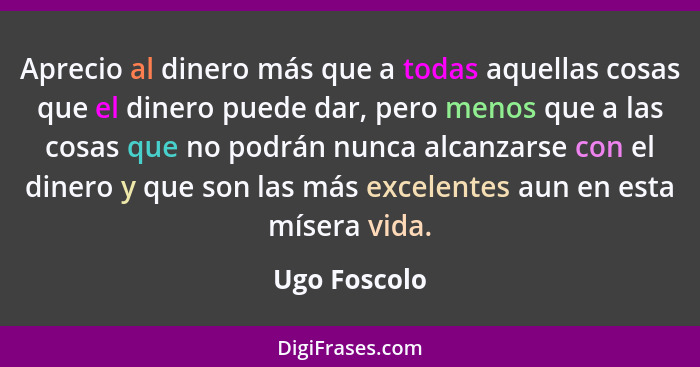 Aprecio al dinero más que a todas aquellas cosas que el dinero puede dar, pero menos que a las cosas que no podrán nunca alcanzarse con... - Ugo Foscolo