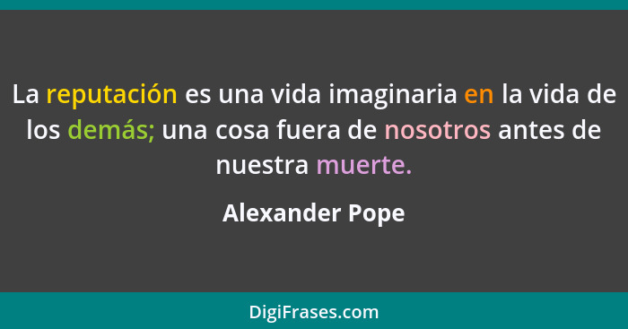 La reputación es una vida imaginaria en la vida de los demás; una cosa fuera de nosotros antes de nuestra muerte.... - Alexander Pope