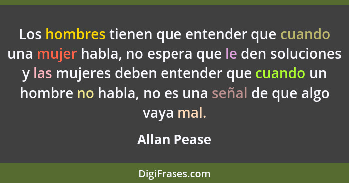 Los hombres tienen que entender que cuando una mujer habla, no espera que le den soluciones y las mujeres deben entender que cuando un h... - Allan Pease