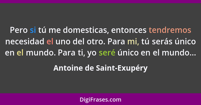 Pero si tú me domesticas, entonces tendremos necesidad el uno del otro. Para mi, tú serás único en el mundo. Para ti, yo se... - Antoine de Saint-Exupéry