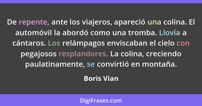 De repente, ante los viajeros, apareció una colina. El automóvil la abordó como una tromba. Llovía a cántaros. Los relámpagos enviscaban... - Boris Vian