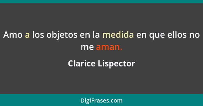 Amo a los objetos en la medida en que ellos no me aman.... - Clarice Lispector