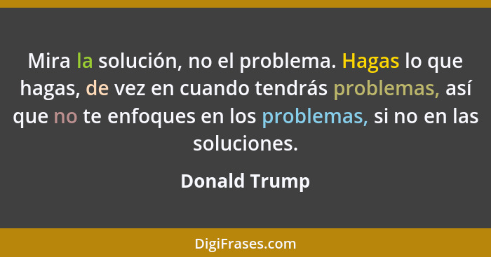 Mira la solución, no el problema. Hagas lo que hagas, de vez en cuando tendrás problemas, así que no te enfoques en los problemas, si n... - Donald Trump