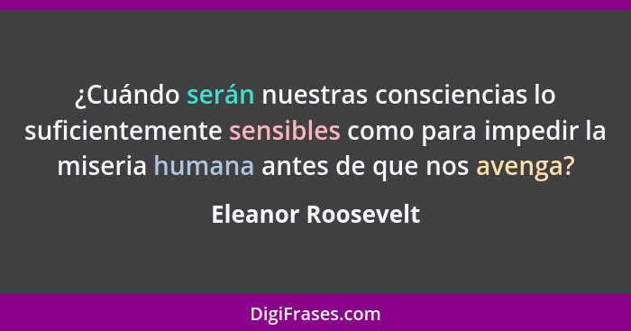 ¿Cuándo serán nuestras consciencias lo suficientemente sensibles como para impedir la miseria humana antes de que nos avenga?... - Eleanor Roosevelt