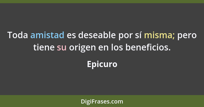 Toda amistad es deseable por sí misma; pero tiene su origen en los beneficios.... - Epicuro