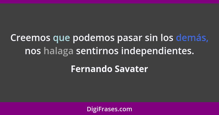 Creemos que podemos pasar sin los demás, nos halaga sentirnos independientes.... - Fernando Savater