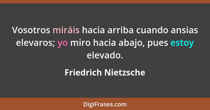 Vosotros miráis hacia arriba cuando ansias elevaros; yo miro hacia abajo, pues estoy elevado.... - Friedrich Nietzsche