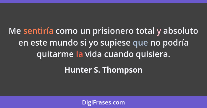 Me sentiría como un prisionero total y absoluto en este mundo si yo supiese que no podría quitarme la vida cuando quisiera.... - Hunter S. Thompson