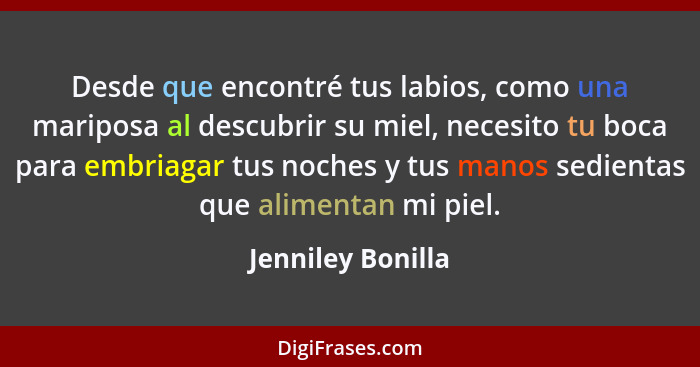 Desde que encontré tus labios, como una mariposa al descubrir su miel, necesito tu boca para embriagar tus noches y tus manos sedie... - Jenniley Bonilla