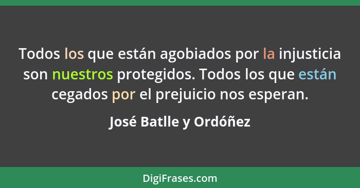 Todos los que están agobiados por la injusticia son nuestros protegidos. Todos los que están cegados por el prejuicio nos espe... - José Batlle y Ordóñez