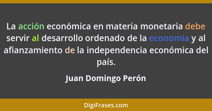 La acción económica en materia monetaria debe servir al desarrollo ordenado de la economía y al afianzamiento de la independencia... - Juan Domingo Perón
