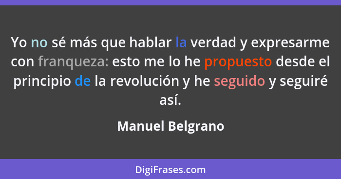 Yo no sé más que hablar la verdad y expresarme con franqueza: esto me lo he propuesto desde el principio de la revolución y he segui... - Manuel Belgrano