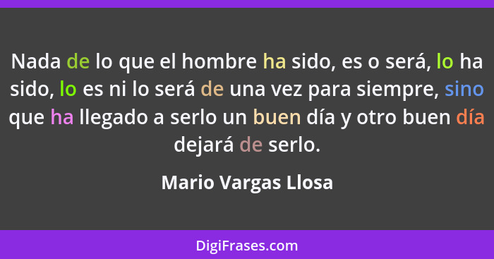 Nada de lo que el hombre ha sido, es o será, lo ha sido, lo es ni lo será de una vez para siempre, sino que ha llegado a serlo un... - Mario Vargas Llosa