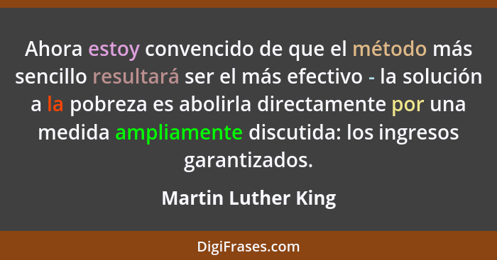 Ahora estoy convencido de que el método más sencillo resultará ser el más efectivo - la solución a la pobreza es abolirla directa... - Martin Luther King