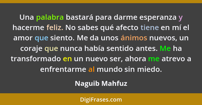 Una palabra bastará para darme esperanza y hacerme feliz. No sabes qué afecto tiene en mí el amor que siento. Me da unos ánimos nuevos... - Naguib Mahfuz