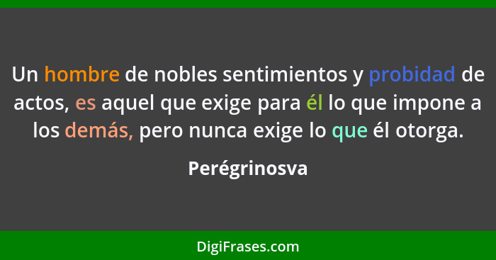 Un hombre de nobles sentimientos y probidad de actos, es aquel que exige para él lo que impone a los demás, pero nunca exige lo que él... - Perégrinosva