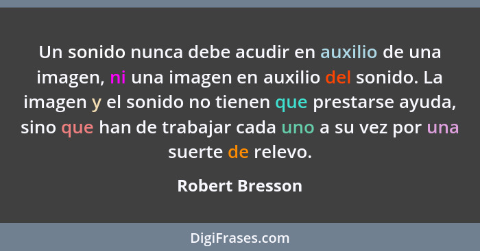 Un sonido nunca debe acudir en auxilio de una imagen, ni una imagen en auxilio del sonido. La imagen y el sonido no tienen que presta... - Robert Bresson