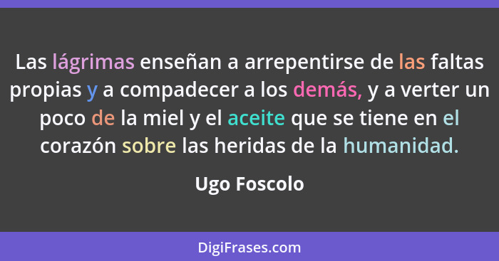 Las lágrimas enseñan a arrepentirse de las faltas propias y a compadecer a los demás, y a verter un poco de la miel y el aceite que se t... - Ugo Foscolo