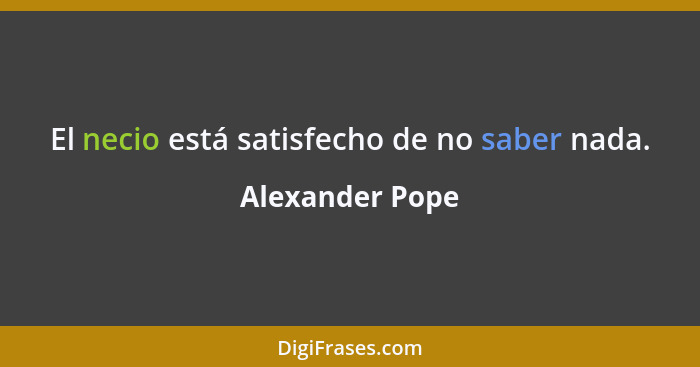 El necio está satisfecho de no saber nada.... - Alexander Pope