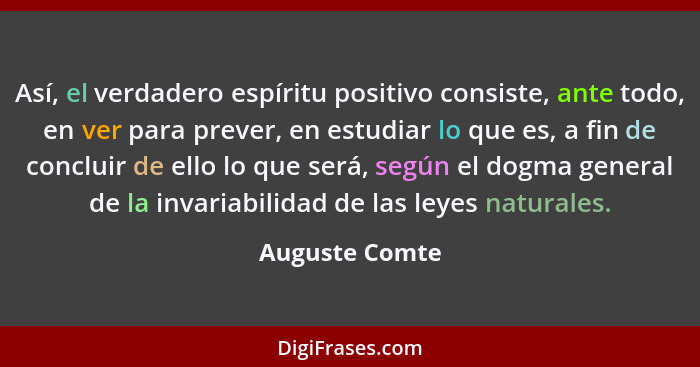 Así, el verdadero espíritu positivo consiste, ante todo, en ver para prever, en estudiar lo que es, a fin de concluir de ello lo que s... - Auguste Comte