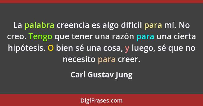 La palabra creencia es algo difícil para mí. No creo. Tengo que tener una razón para una cierta hipótesis. O bien sé una cosa, y lu... - Carl Gustav Jung