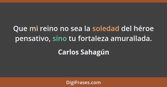 Que mi reino no sea la soledad del héroe pensativo, sino tu fortaleza amurallada.... - Carlos Sahagún