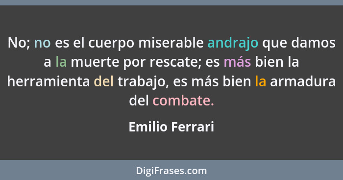 No; no es el cuerpo miserable andrajo que damos a la muerte por rescate; es más bien la herramienta del trabajo, es más bien la armad... - Emilio Ferrari