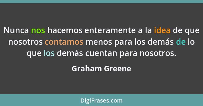 Nunca nos hacemos enteramente a la idea de que nosotros contamos menos para los demás de lo que los demás cuentan para nosotros.... - Graham Greene