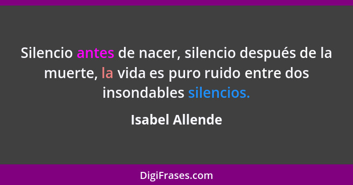 Silencio antes de nacer, silencio después de la muerte, la vida es puro ruido entre dos insondables silencios.... - Isabel Allende