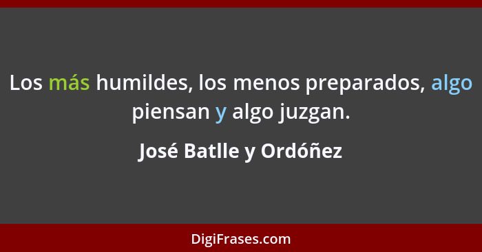 Los más humildes, los menos preparados, algo piensan y algo juzgan.... - José Batlle y Ordóñez