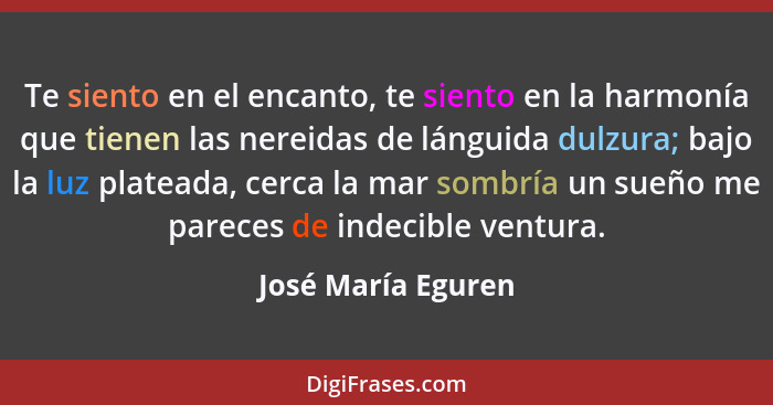 Te siento en el encanto, te siento en la harmonía que tienen las nereidas de lánguida dulzura; bajo la luz plateada, cerca la mar... - José María Eguren