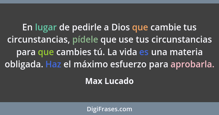 En lugar de pedirle a Dios que cambie tus circunstancias, pídele que use tus circunstancias para que cambies tú. La vida es una materia o... - Max Lucado