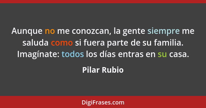 Aunque no me conozcan, la gente siempre me saluda como si fuera parte de su familia. Imagínate: todos los días entras en su casa.... - Pilar Rubio