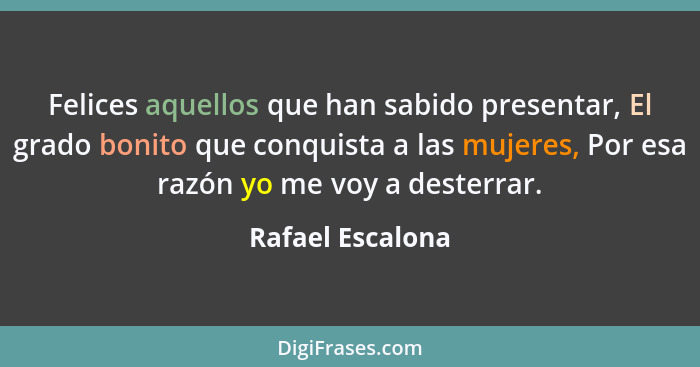 Felices aquellos que han sabido presentar, El grado bonito que conquista a las mujeres, Por esa razón yo me voy a desterrar.... - Rafael Escalona