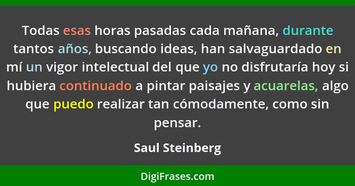 Todas esas horas pasadas cada mañana, durante tantos años, buscando ideas, han salvaguardado en mí un vigor intelectual del que yo no... - Saul Steinberg