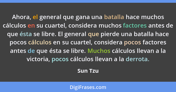 Ahora, el general que gana una batalla hace muchos cálculos en su cuartel, considera muchos factores antes de que ésta se libre. El general... - Sun Tzu