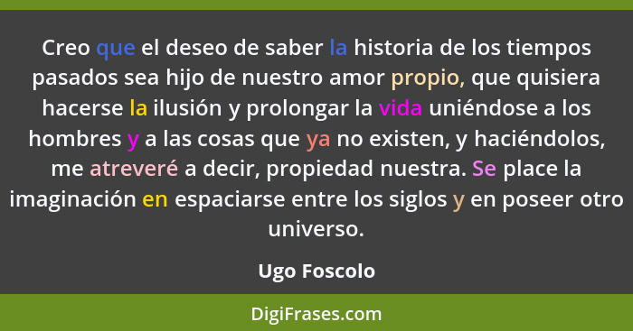 Creo que el deseo de saber la historia de los tiempos pasados sea hijo de nuestro amor propio, que quisiera hacerse la ilusión y prolong... - Ugo Foscolo