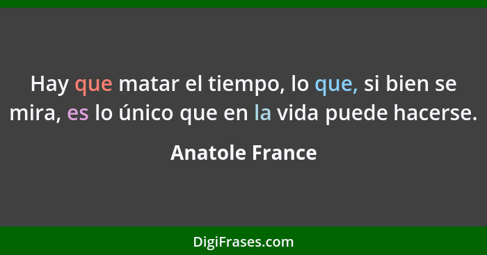 Hay que matar el tiempo, lo que, si bien se mira, es lo único que en la vida puede hacerse.... - Anatole France