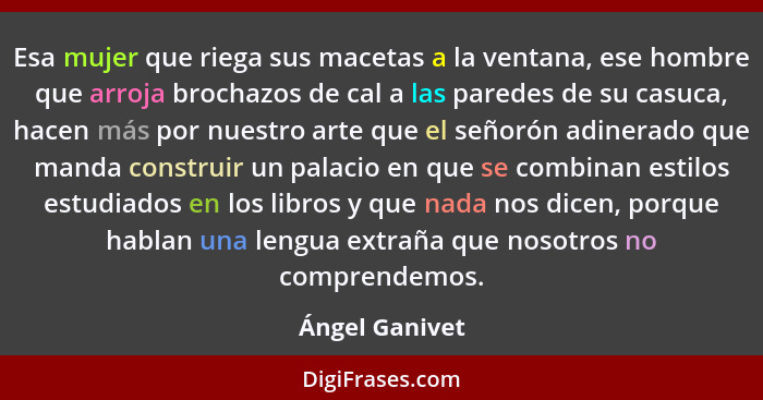 Esa mujer que riega sus macetas a la ventana, ese hombre que arroja brochazos de cal a las paredes de su casuca, hacen más por nuestro... - Ángel Ganivet