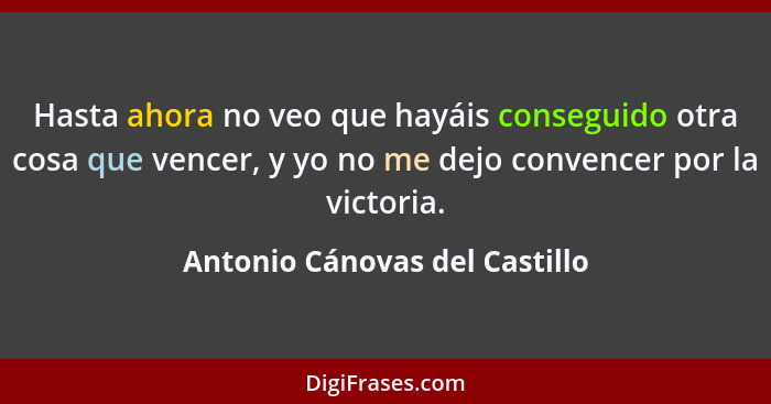 Hasta ahora no veo que hayáis conseguido otra cosa que vencer, y yo no me dejo convencer por la victoria.... - Antonio Cánovas del Castillo