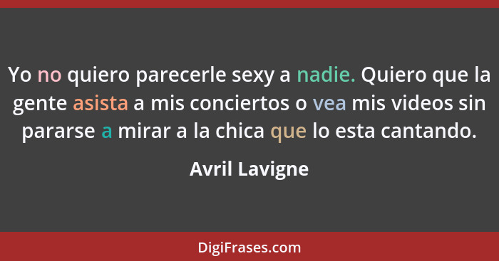 Yo no quiero parecerle sexy a nadie. Quiero que la gente asista a mis conciertos o vea mis videos sin pararse a mirar a la chica que l... - Avril Lavigne