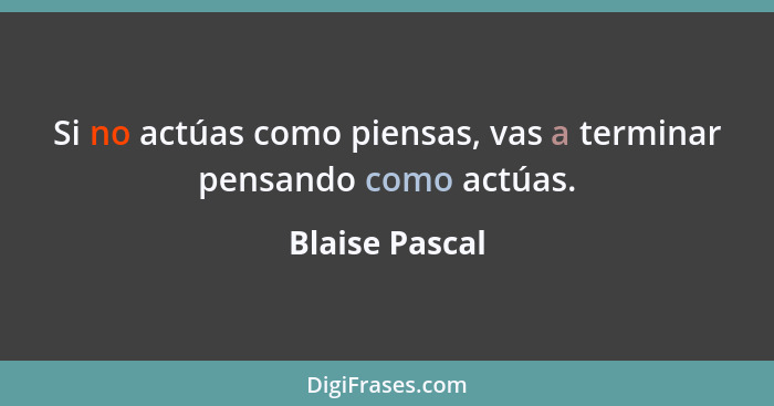 Si no actúas como piensas, vas a terminar pensando como actúas.... - Blaise Pascal
