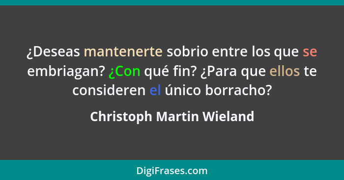 ¿Deseas mantenerte sobrio entre los que se embriagan? ¿Con qué fin? ¿Para que ellos te consideren el único borracho?... - Christoph Martin Wieland