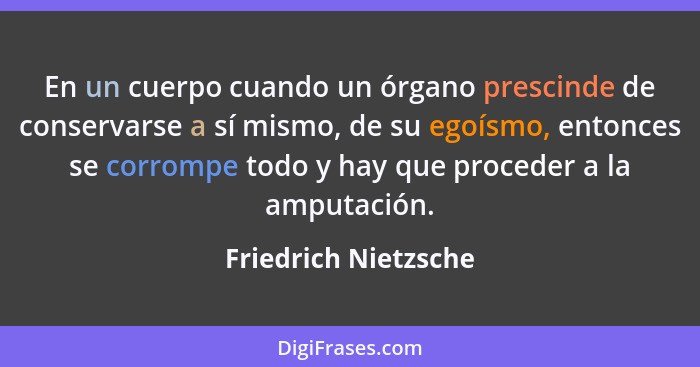 En un cuerpo cuando un órgano prescinde de conservarse a sí mismo, de su egoísmo, entonces se corrompe todo y hay que proceder a... - Friedrich Nietzsche