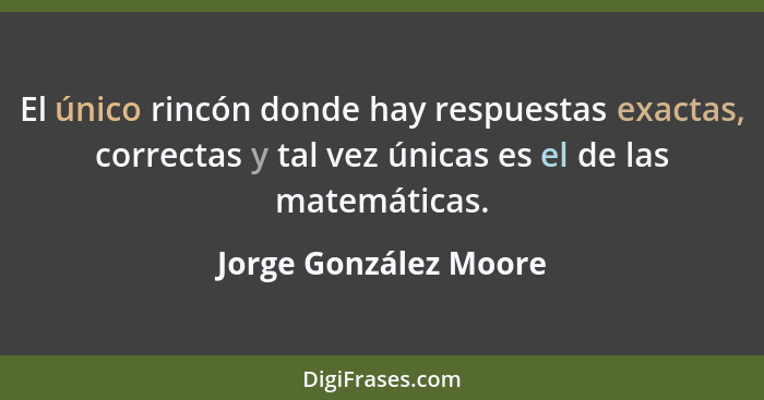 El único rincón donde hay respuestas exactas, correctas y tal vez únicas es el de las matemáticas.... - Jorge González Moore