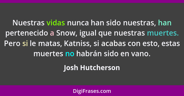Nuestras vidas nunca han sido nuestras, han pertenecido a Snow, igual que nuestras muertes. Pero si le matas, Katniss, si acabas con... - Josh Hutcherson