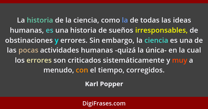 La historia de la ciencia, como la de todas las ideas humanas, es una historia de sueños irresponsables, de obstinaciones y errores. Sin... - Karl Popper