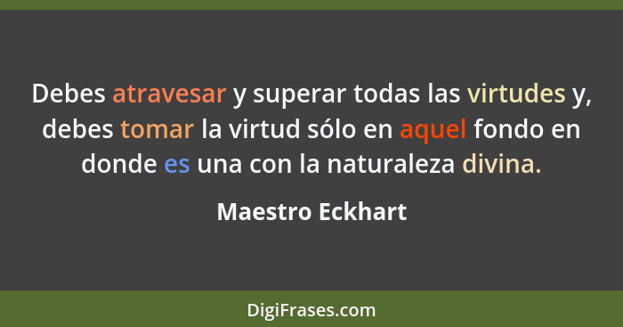 Debes atravesar y superar todas las virtudes y, debes tomar la virtud sólo en aquel fondo en donde es una con la naturaleza divina.... - Maestro Eckhart