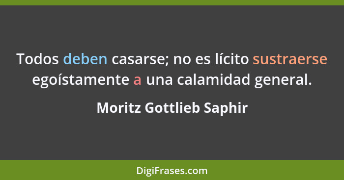 Todos deben casarse; no es lícito sustraerse egoístamente a una calamidad general.... - Moritz Gottlieb Saphir